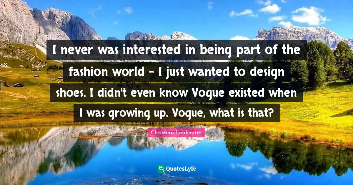 I never was interested in being part of the fashion world - I just wanted to design shoes. I didn't even know Vogue existed when I was growing up. Vogue, what is that?