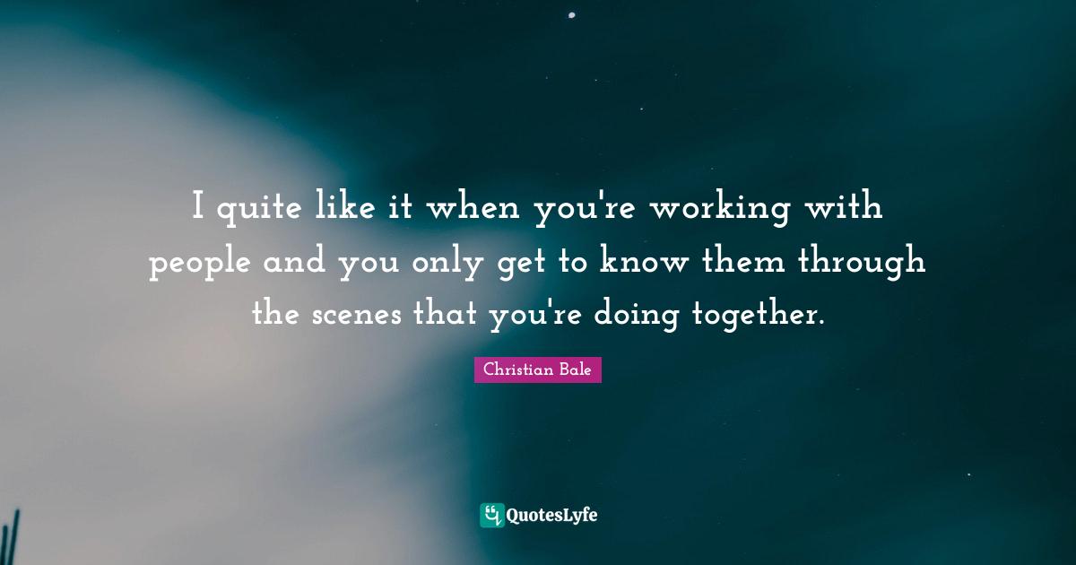 I quite like it when you're working with people and you only get to know them through the scenes that you're doing together.