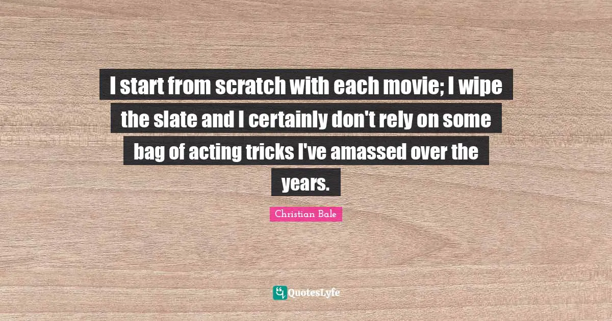 I start from scratch with each movie; I wipe the slate and I certainly don't rely on some bag of acting tricks I've amassed over the years.