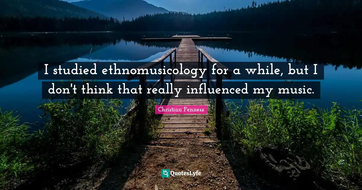 I studied ethnomusicology for a while, but I don't think that really influenced my music.