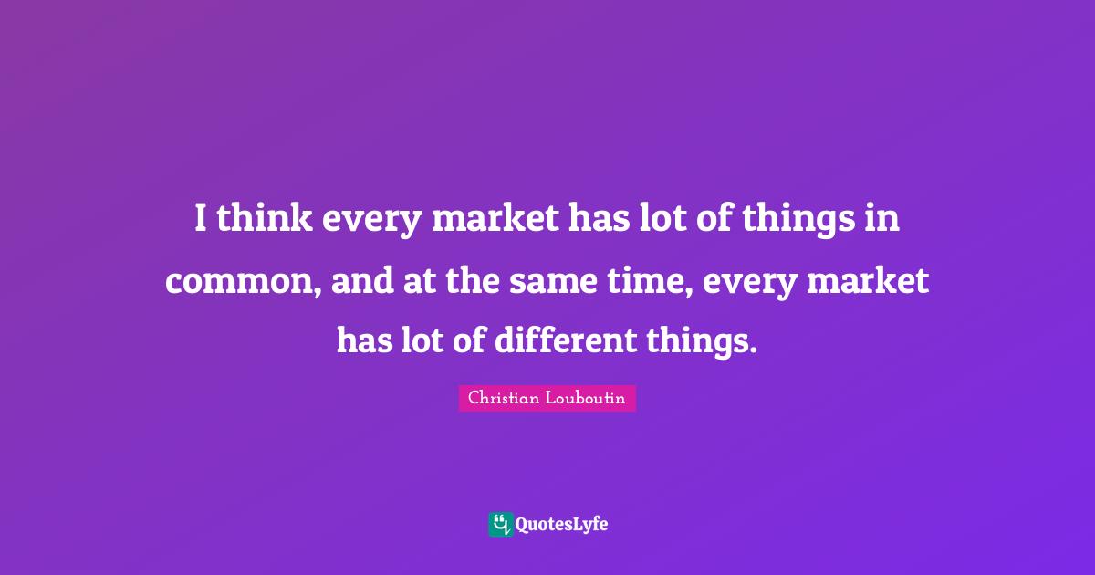 I think every market has lot of things in common, and at the same time, every market has lot of different things.