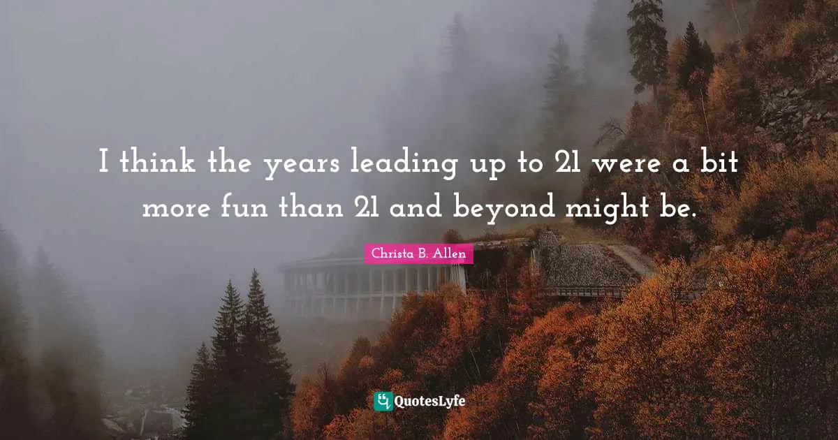 I think the years leading up to 21 were a bit more fun than 21 and beyond might be.