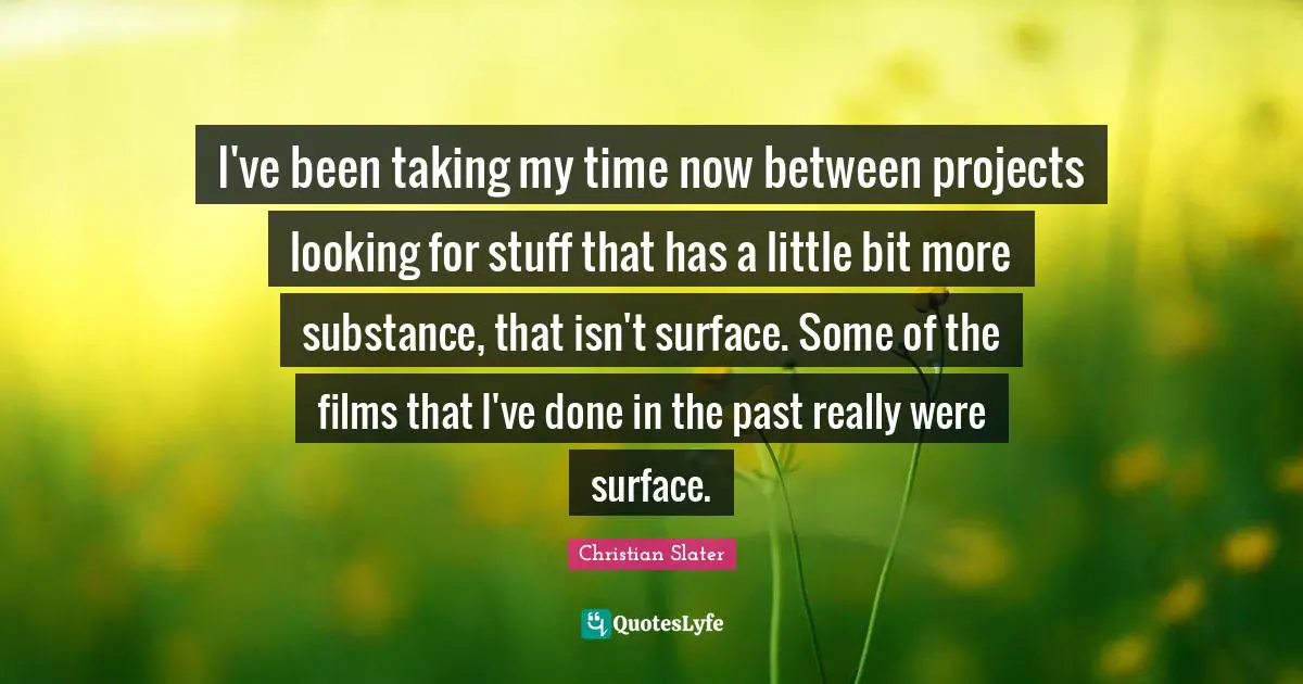 I've been taking my time now between projects looking for stuff that has a little bit more substance, that isn't surface. Some of the films that I've done in the past really were surface.