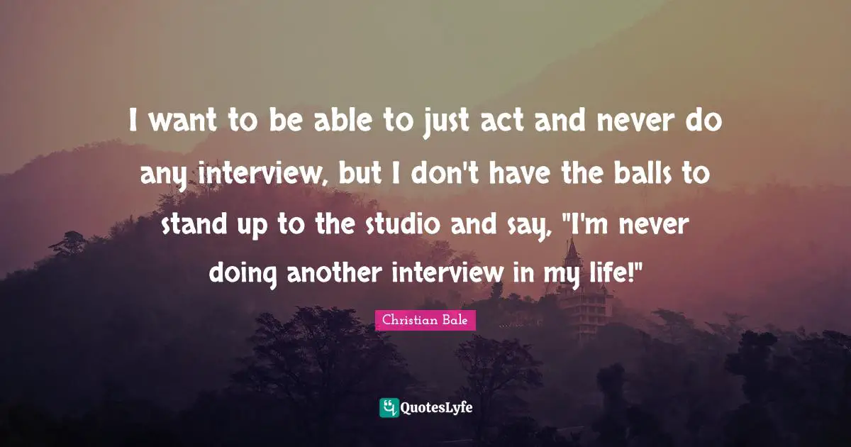 I want to be able to just act and never do any interview, but I don't have the balls to stand up to the studio and say, "I'm never doing another interview in my life!"