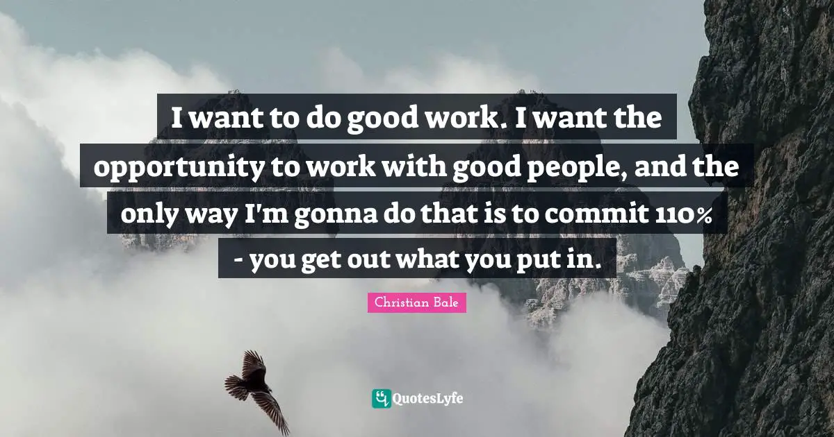 I want to do good work. I want the opportunity to work with good people, and the only way I'm gonna do that is to commit 110% - you get out what you put in.