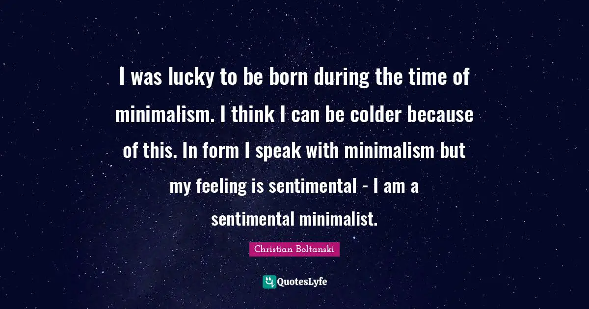 I was lucky to be born during the time of minimalism. I think I can be colder because of this. In form I speak with minimalism but my feeling is sentimental - I am a sentimental minimalist.
