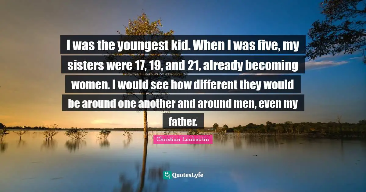 I was the youngest kid. When I was five, my sisters were 17, 19, and 21, already becoming women. I would see how different they would be around one another and around men, even my father.