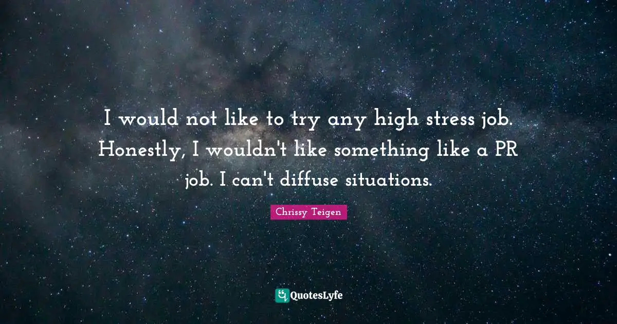 I would not like to try any high stress job. Honestly, I wouldn't like something like a PR job. I can't diffuse situations.