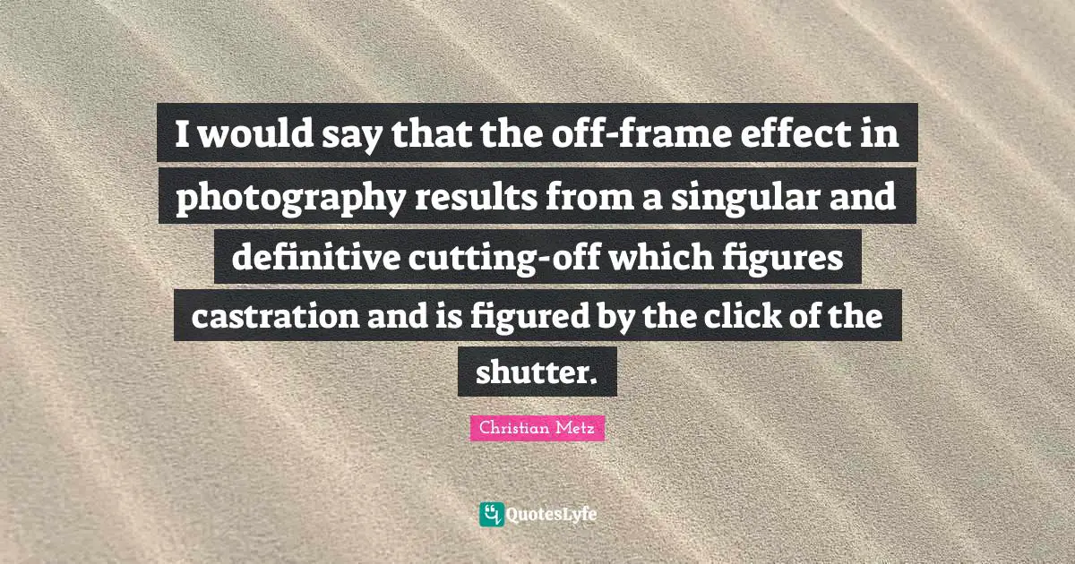 I would say that the off-frame effect in photography results from a singular and definitive cutting-off which figures castration and is figured by the click of the shutter.