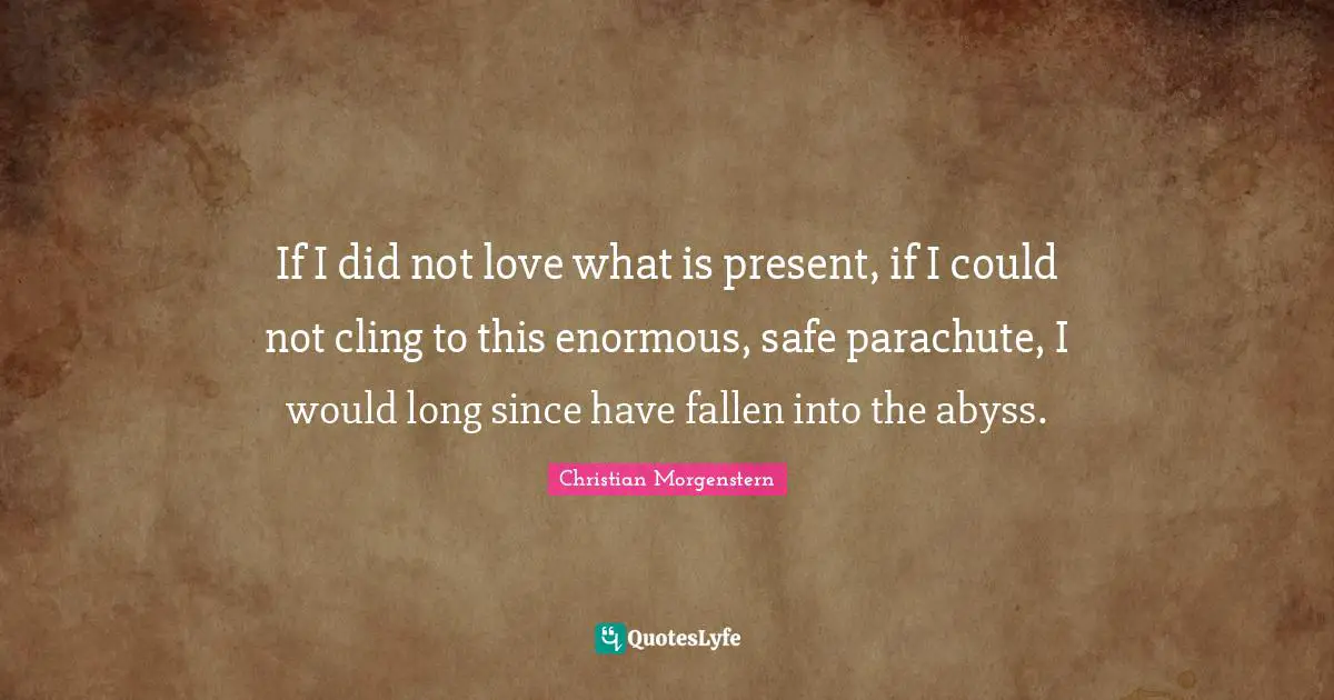 If I did not love what is present, if I could not cling to this enormous, safe parachute, I would long since have fallen into the abyss.