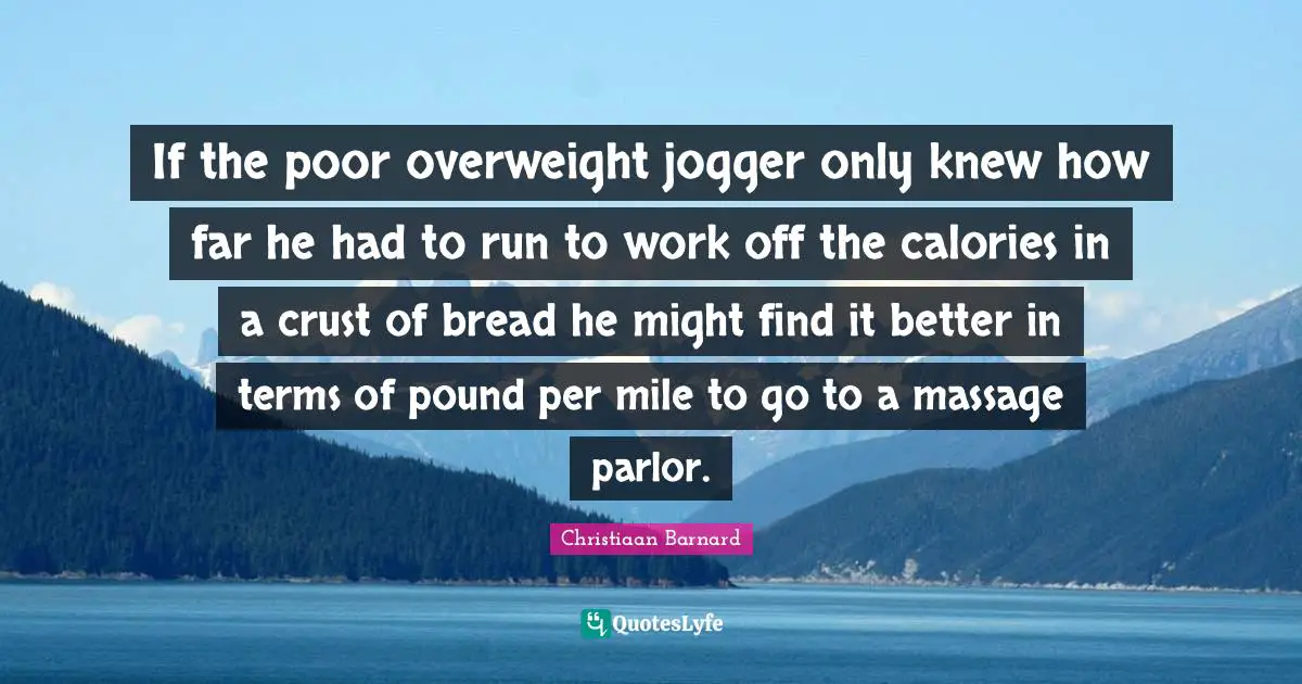 If the poor overweight jogger only knew how far he had to run to work off the calories in a crust of bread he might find it better in terms of pound per mile to go to a massage parlor.
