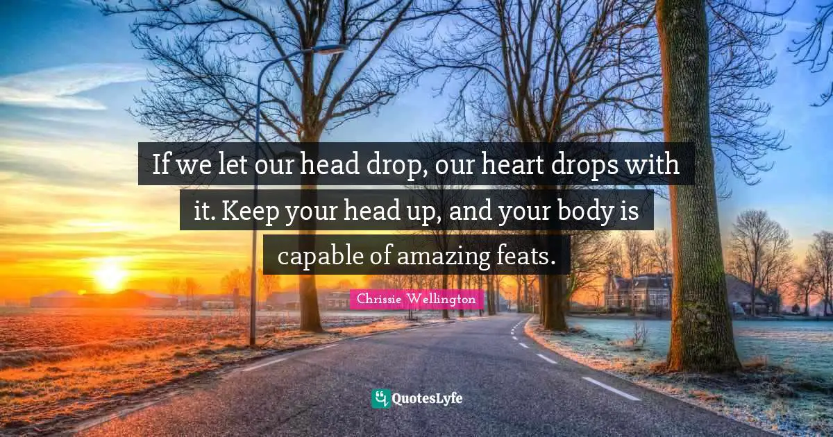 If we let our head drop, our heart drops with it. Keep your head up, and your body is capable of amazing feats.