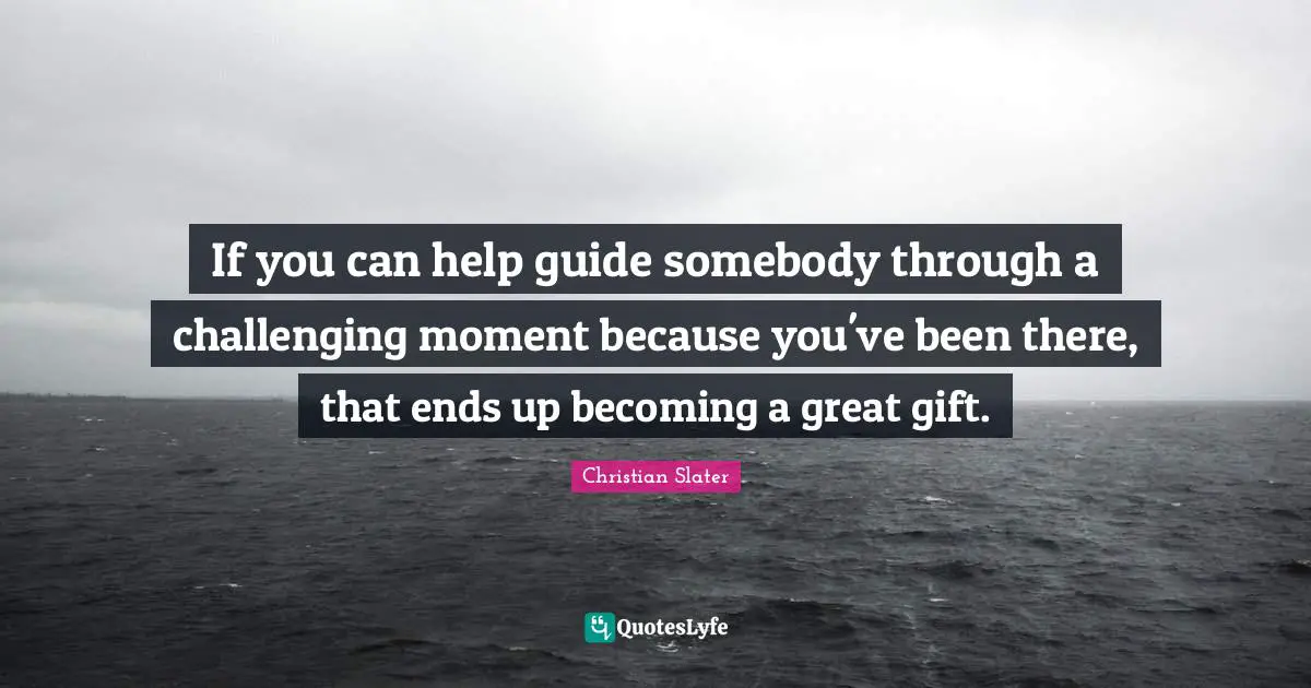 If you can help guide somebody through a challenging moment because you've been there, that ends up becoming a great gift.