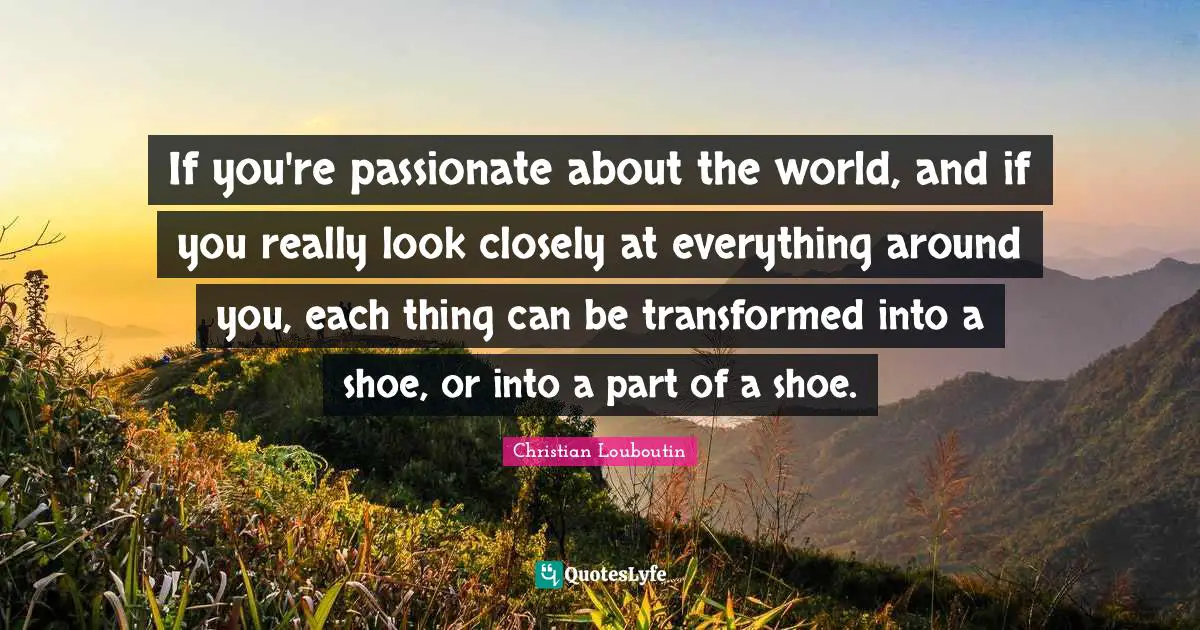 Christian Louboutin Quotes: "If you're passionate about the world, and if you really look closely at everything around you, each thing can be transformed into a shoe, or into a part of a shoe."