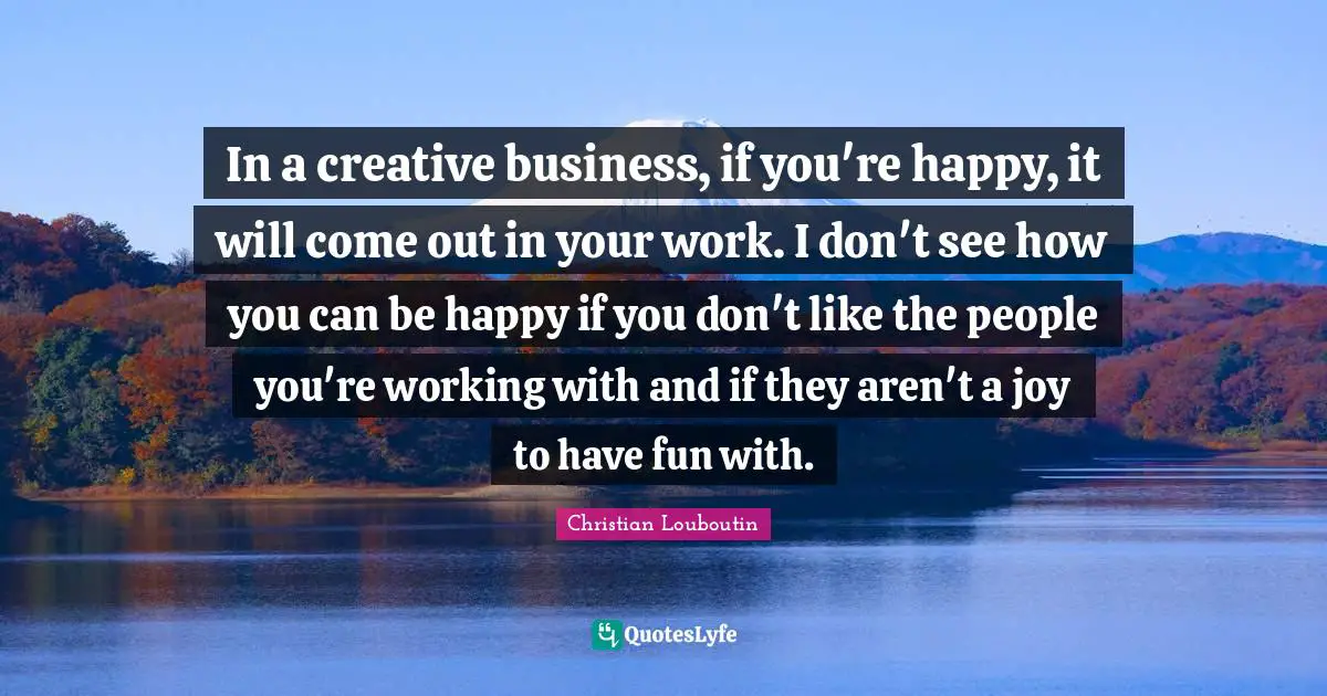In a creative business, if you're happy, it will come out in your work. I don't see how you can be happy if you don't like the people you're working with and if they aren't a joy to have fun with.