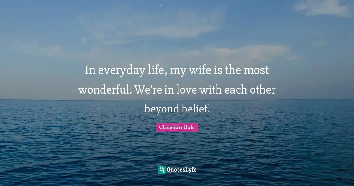 In everyday life, my wife is the most wonderful. We're in love with each other beyond belief.