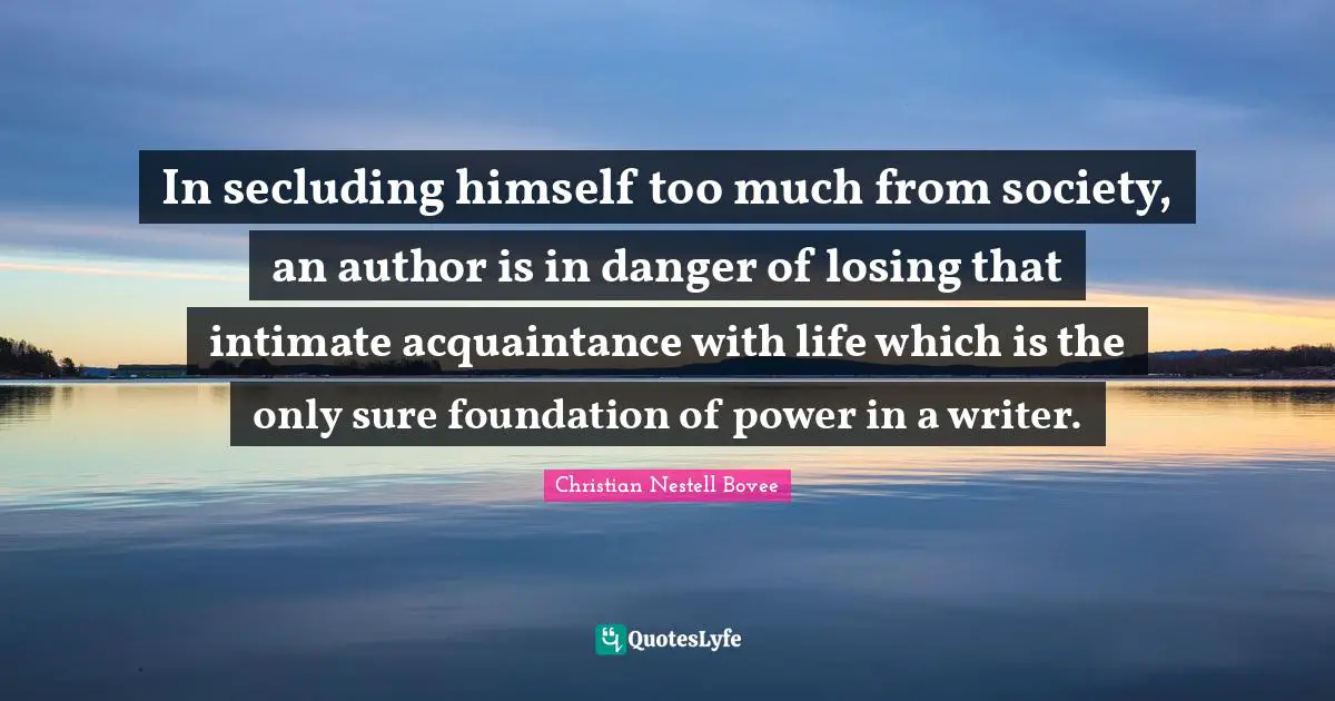 In secluding himself too much from society, an author is in danger of losing that intimate acquaintance with life which is the only sure foundation of power in a writer.