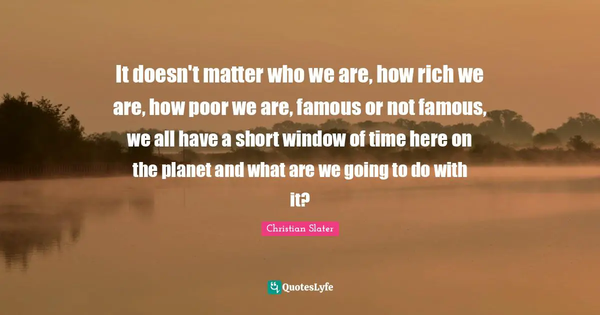 It doesn't matter who we are, how rich we are, how poor we are, famous or not famous, we all have a short window of time here on the planet and what are we going to do with it?