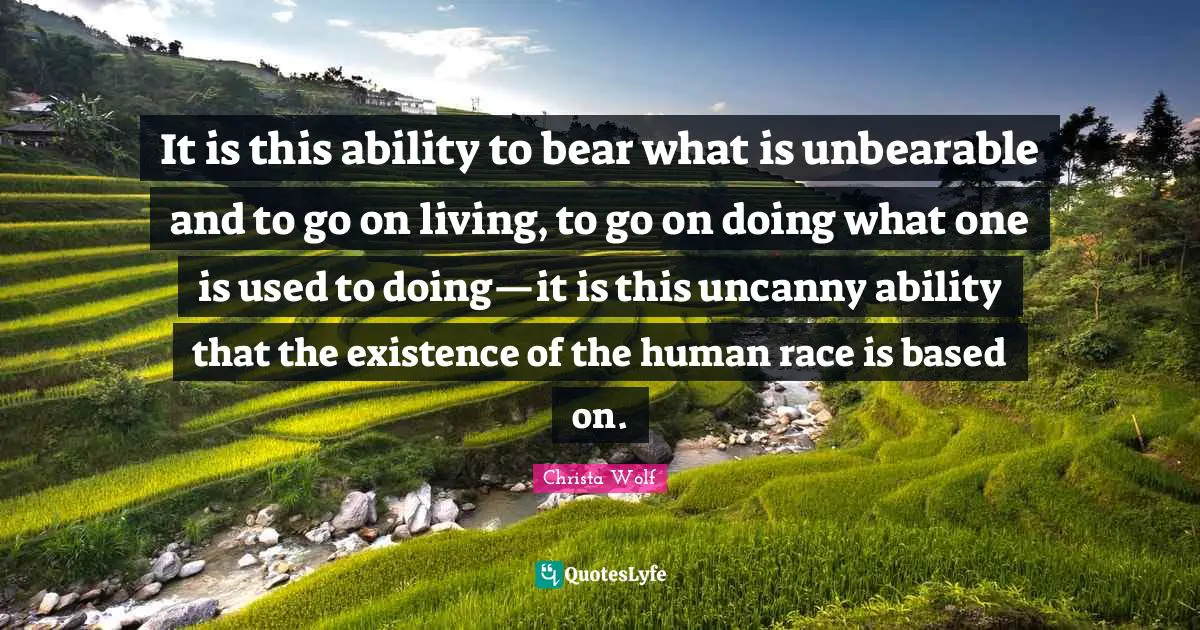 It is this ability to bear what is unbearable and to go on living, to go on doing what one is used to doing—it is this uncanny ability that the existence of the human race is based on.