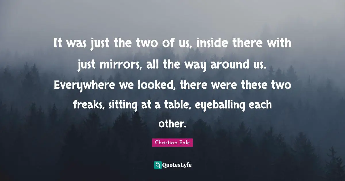 It was just the two of us, inside there with just mirrors, all the way around us. Everywhere we looked, there were these two freaks, sitting at a table, eyeballing each other.