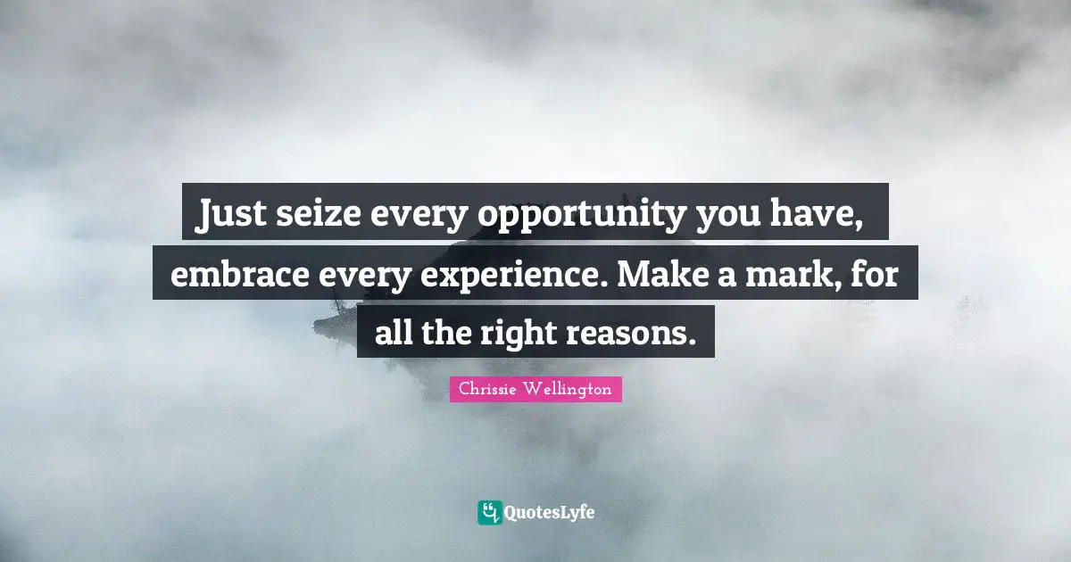 Just seize every opportunity you have, embrace every experience. Make a mark, for all the right reasons.