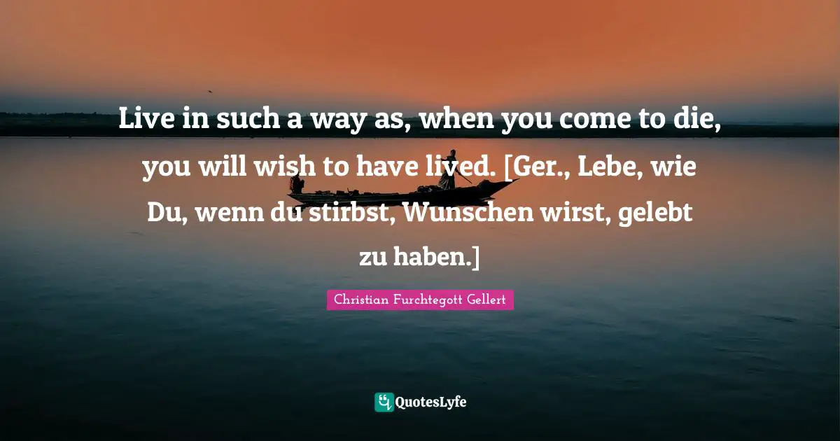 Christian Furchtegott Gellert Quotes: "Live in such a way as, when you come to die, you will wish to have lived. [Ger., Lebe, wie Du, wenn du stirbst, Wunschen wirst, gelebt zu haben.]"