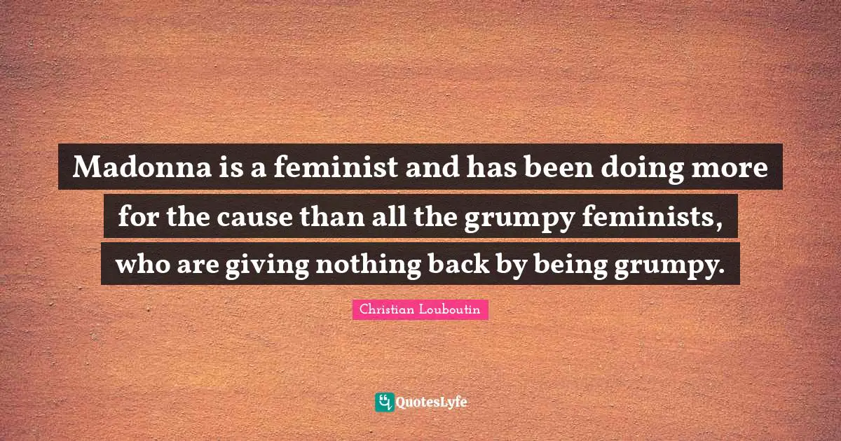 Madonna is a feminist and has been doing more for the cause than all the grumpy feminists, who are giving nothing back by being grumpy.