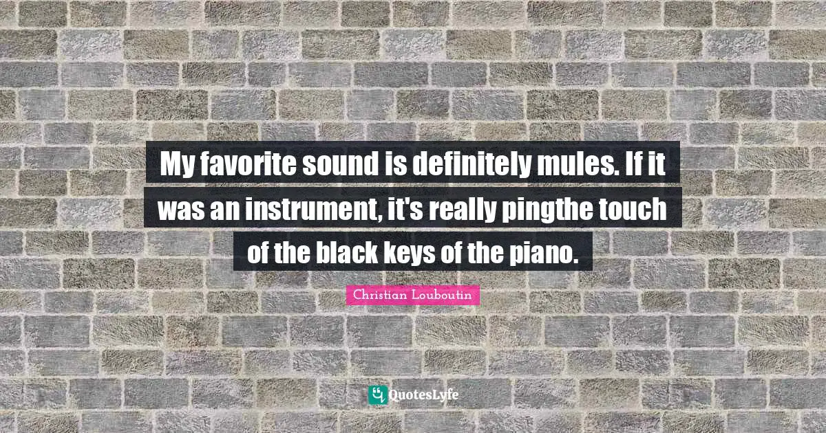 My favorite sound is definitely mules. If it was an instrument, it's really pingthe touch of the black keys of the piano.