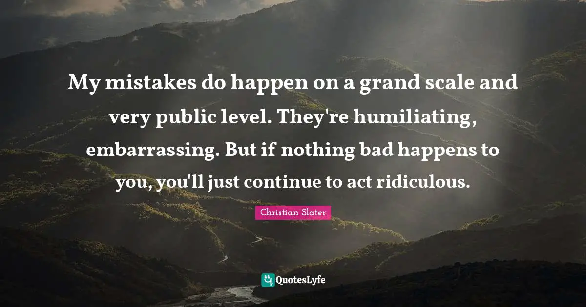 My mistakes do happen on a grand scale and very public level. They're humiliating, embarrassing. But if nothing bad happens to you, you'll just continue to act ridiculous.