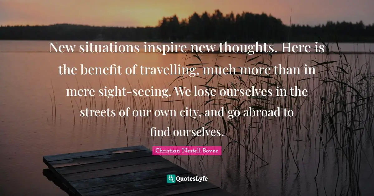 New situations inspire new thoughts. Here is the benefit of travelling, much more than in mere sight-seeing. We lose ourselves in the streets of our own city, and go abroad to find ourselves.