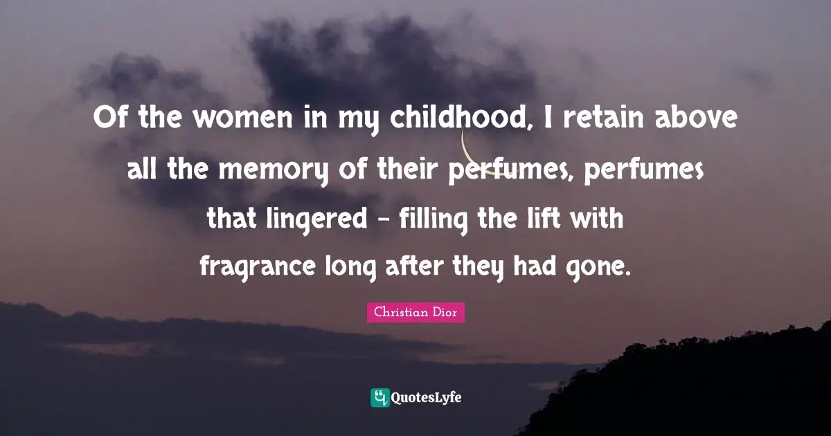 Of the women in my childhood, I retain above all the memory of their perfumes, perfumes that lingered - filling the lift with fragrance long after they had gone.
