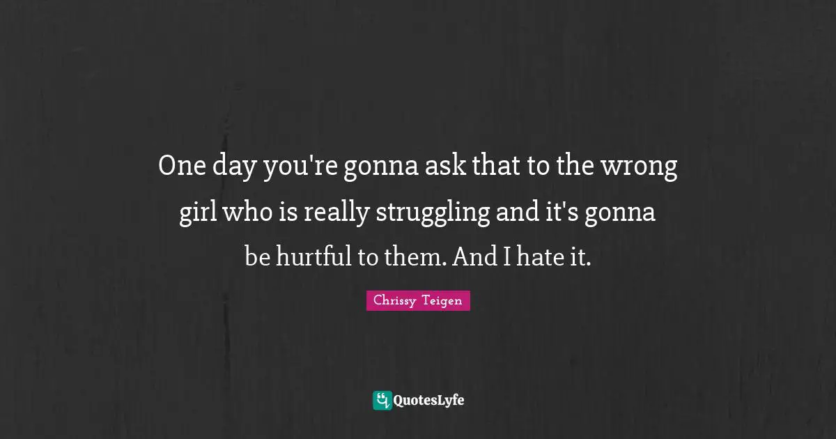 One day you're gonna ask that to the wrong girl who is really struggling and it's gonna be hurtful to them. And I hate it.