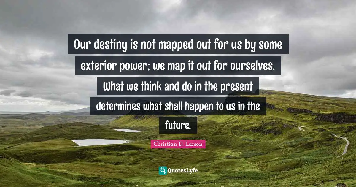 Our Destiny Quotes: "Our destiny is not mapped out for us by some exterior power; we map it out for ourselves. What we think and do in the present determines what shall happen to us in the future."