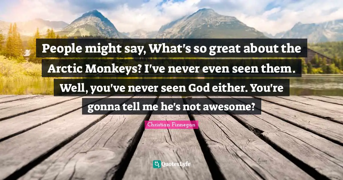 People might say, What's so great about the Arctic Monkeys? I've never even seen them. Well, you've never seen God either. You're gonna tell me he's not awesome?