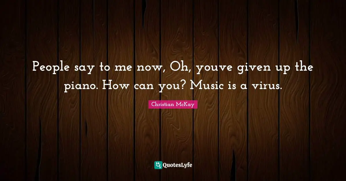People say to me now, Oh, youve given up the piano. How can you? Music is a virus.