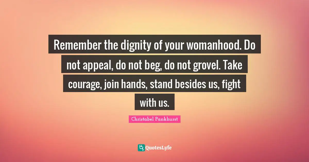 Remember the dignity of your womanhood. Do not appeal, do not beg, do not grovel. Take courage, join hands, stand besides us, fight with us.
