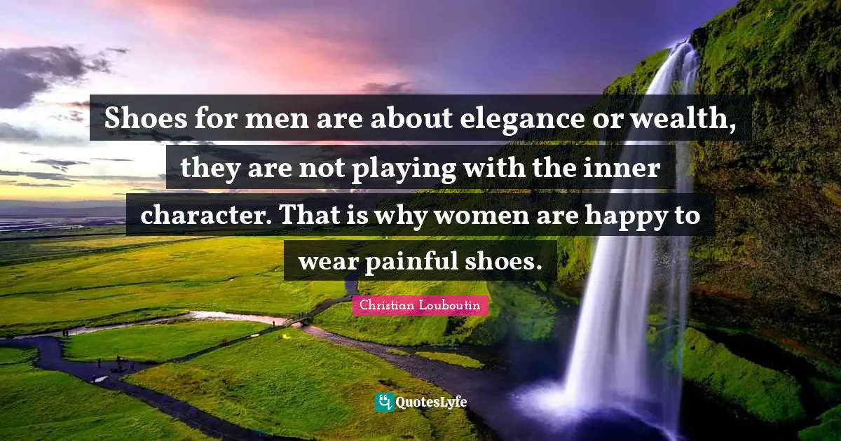 Shoes for men are about elegance or wealth, they are not playing with the inner character. That is why women are happy to wear painful shoes.