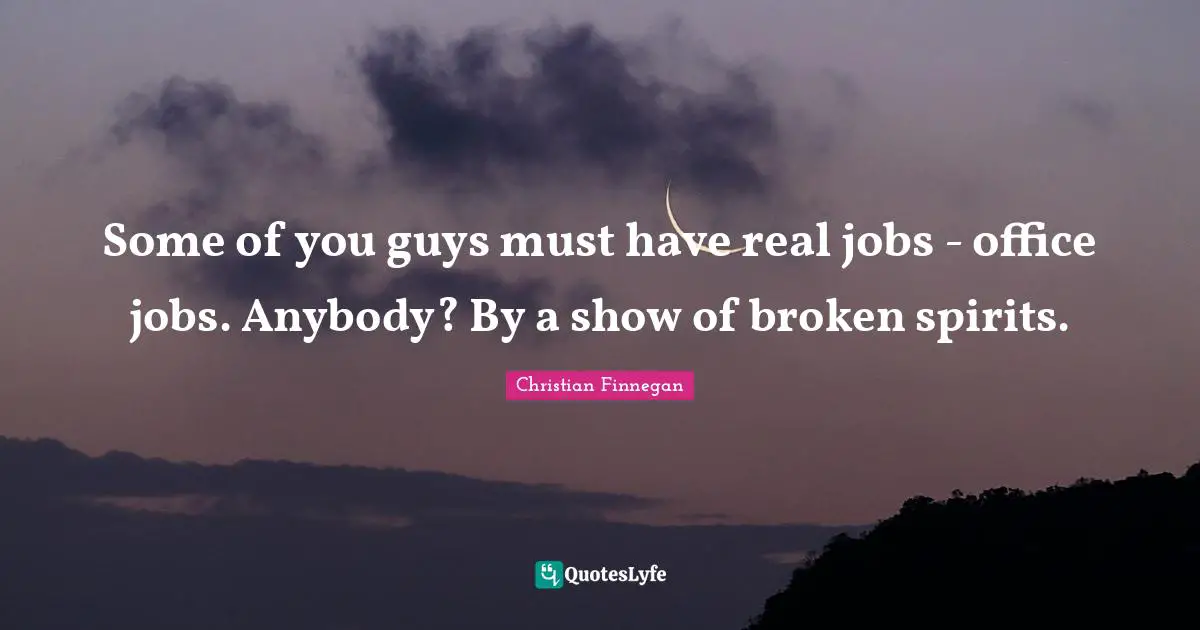 Some of you guys must have real jobs - office jobs. Anybody? By a show of broken spirits.