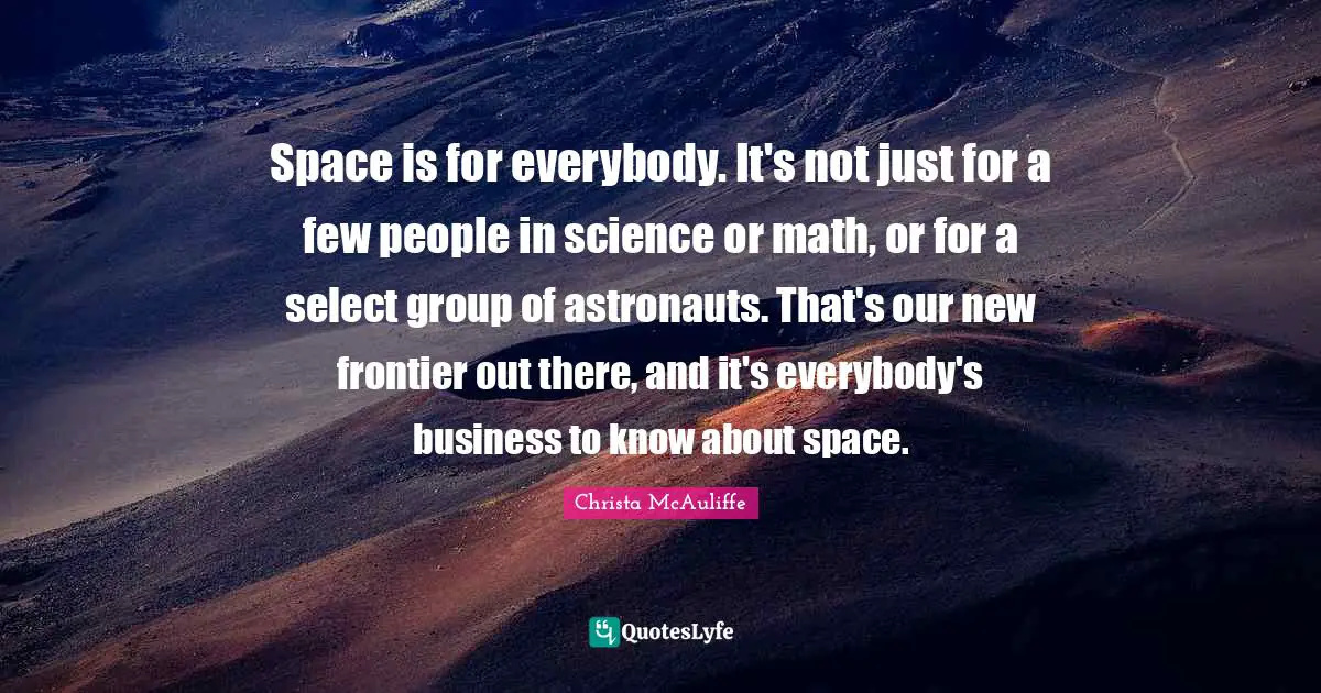 Space is for everybody. It's not just for a few people in science or math, or for a select group of astronauts. That's our new frontier out there, and it's everybody's business to know about space.