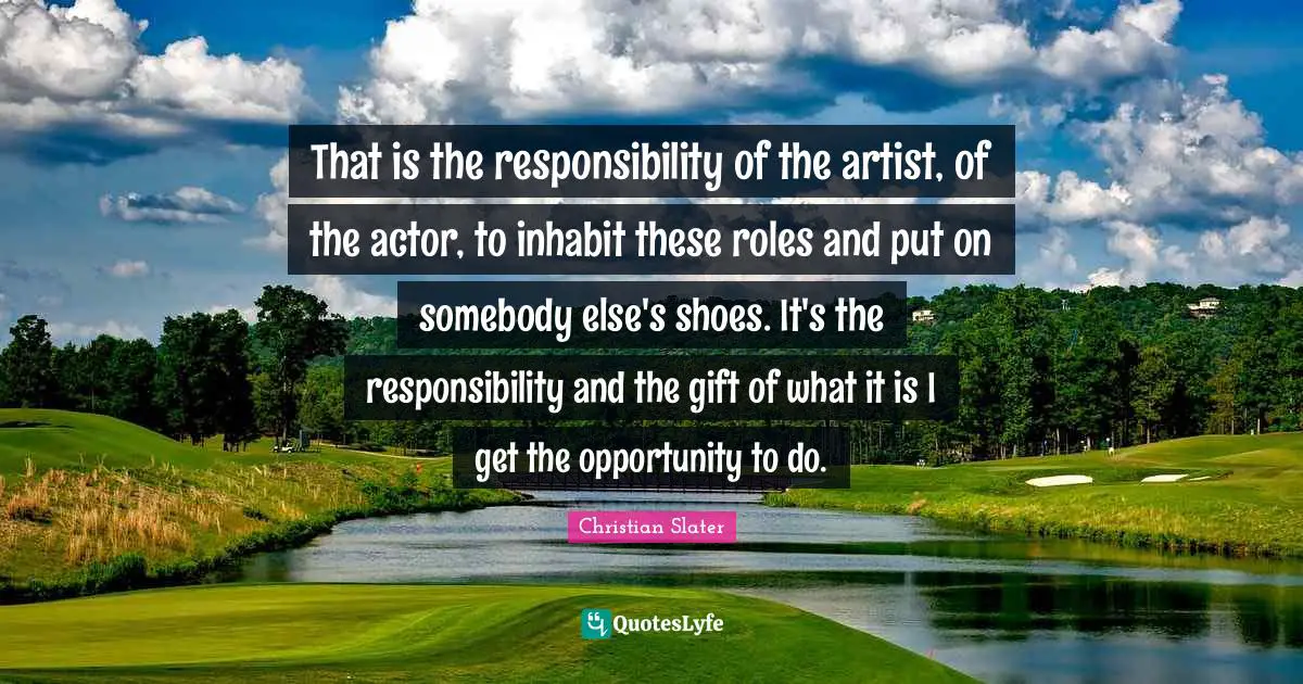 That is the responsibility of the artist, of the actor, to inhabit these roles and put on somebody else's shoes. It's the responsibility and the gift of what it is I get the opportunity to do.