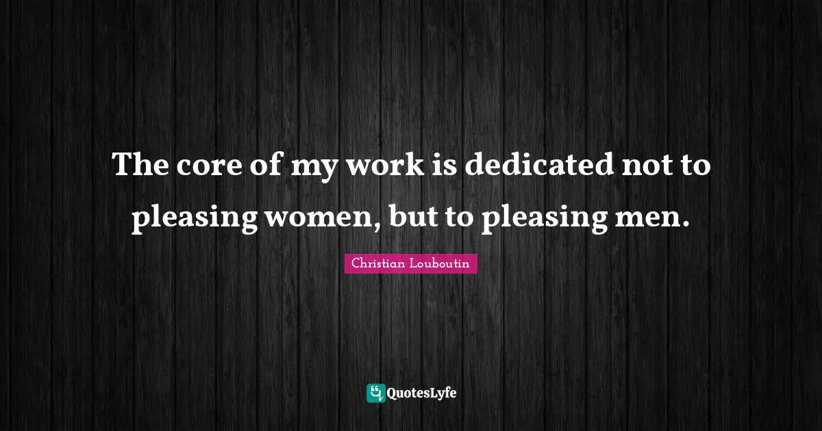The core of my work is dedicated not to pleasing women, but to pleasing men.