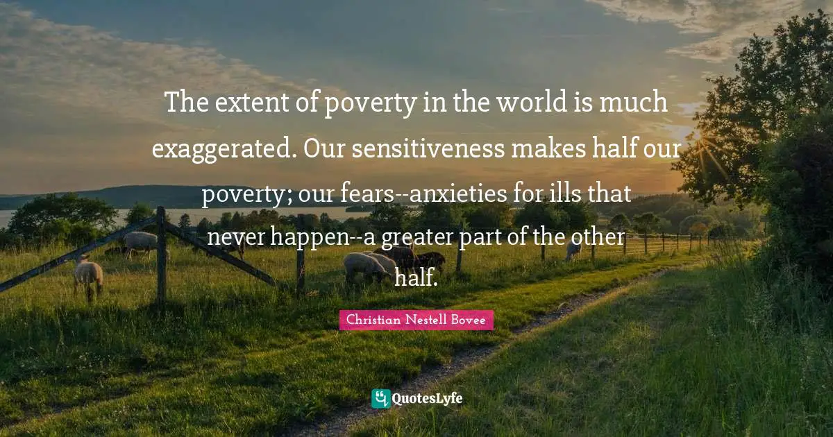 The extent of poverty in the world is much exaggerated. Our sensitiveness makes half our poverty; our fears--anxieties for ills that never happen--a greater part of the other half.