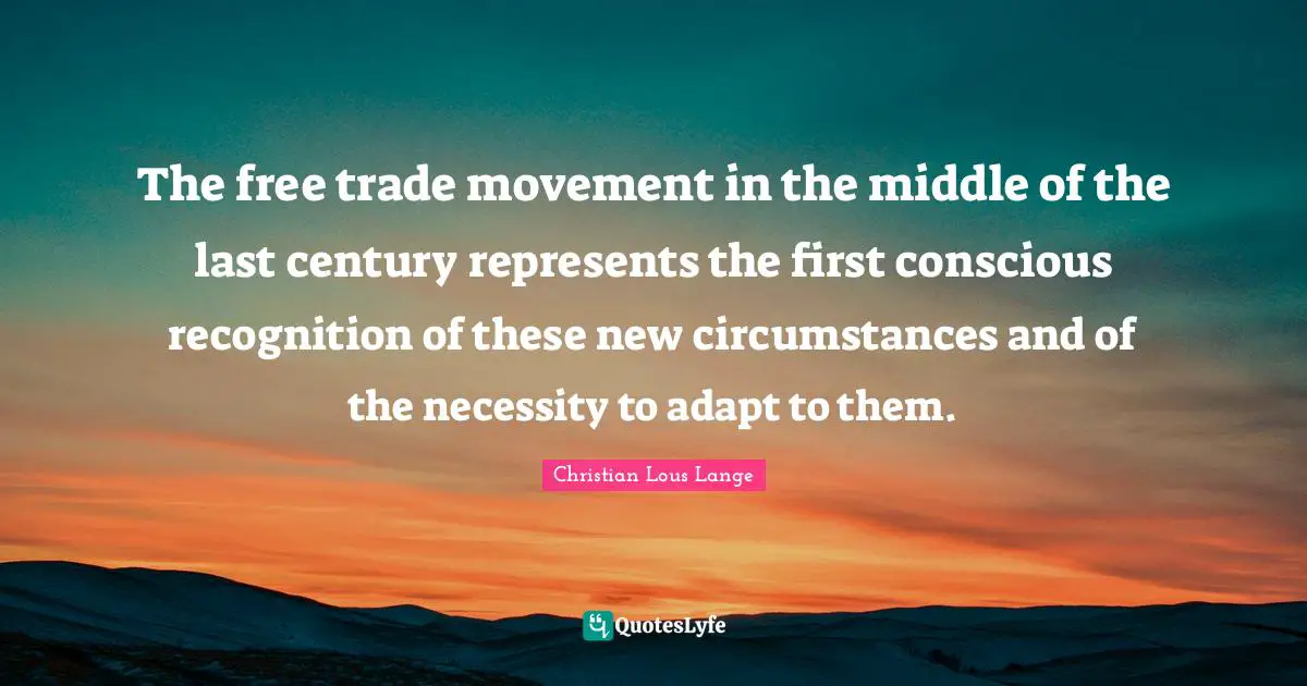 The free trade movement in the middle of the last century represents the first conscious recognition of these new circumstances and of the necessity to adapt to them.
