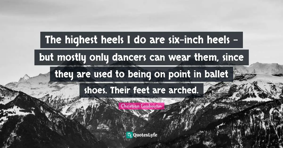 The highest heels I do are six-inch heels - but mostly only dancers can wear them, since they are used to being on point in ballet shoes. Their feet are arched.