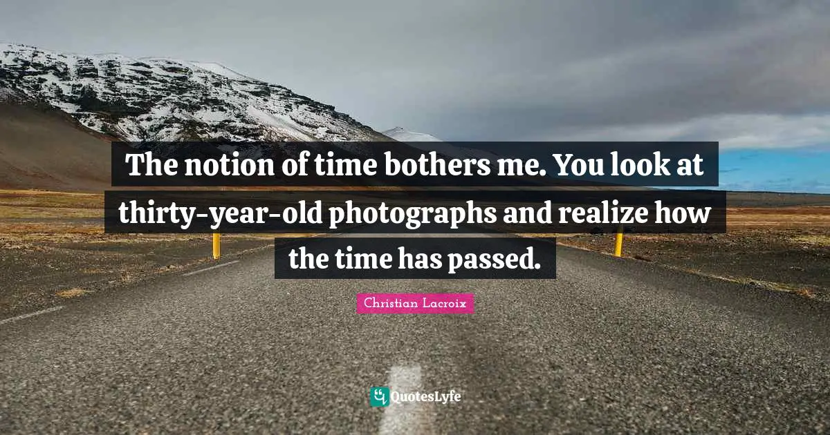 The notion of time bothers me. You look at thirty-year-old photographs and realize how the time has passed.