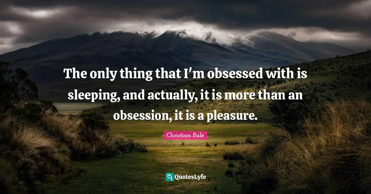 The only thing that I'm obsessed with is sleeping, and actually, it is more than an obsession, it is a pleasure.