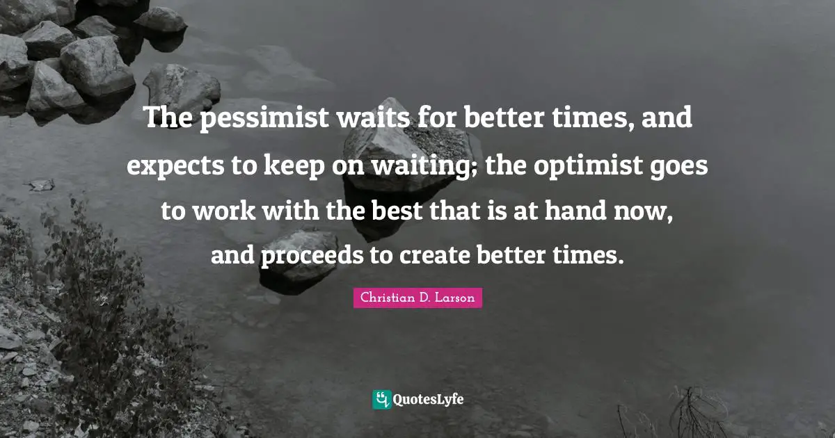 The pessimist waits for better times, and expects to keep on waiting; the optimist goes to work with the best that is at hand now, and proceeds to create better times.