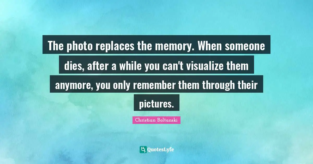 The photo replaces the memory. When someone dies, after a while you can't visualize them anymore, you only remember them through their pictures.