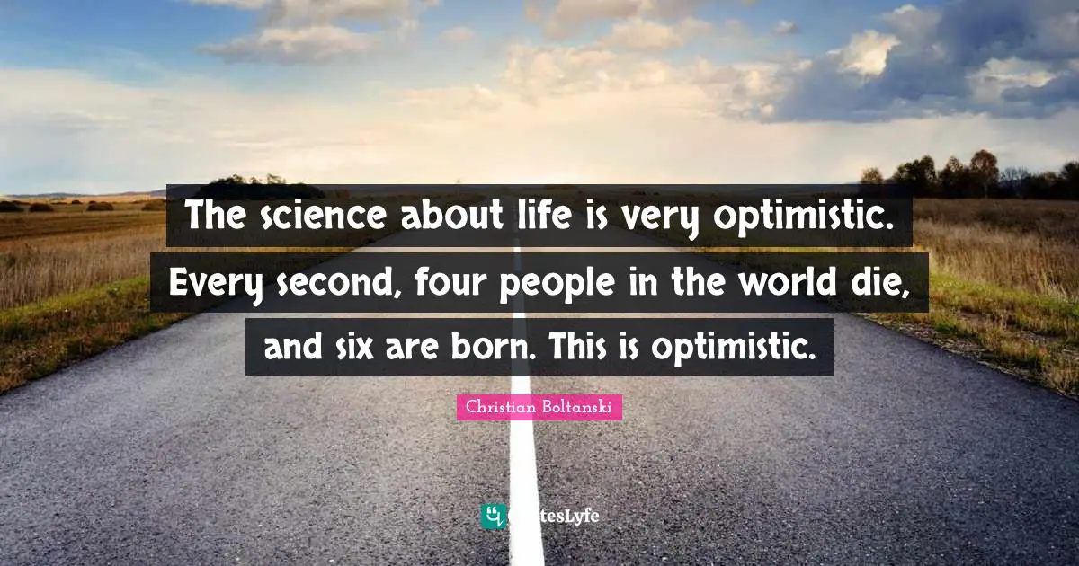 The science about life is very optimistic. Every second, four people in the world die, and six are born. This is optimistic.
