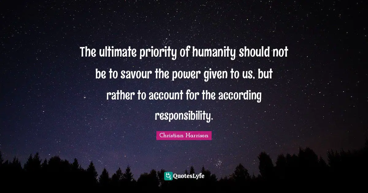 The ultimate priority of humanity should not be to savour the power given to us, but rather to account for the according responsibility.